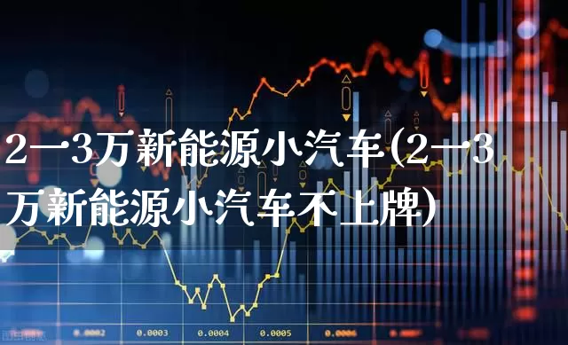 2一3万新能源小汽车(2一3万新能源小汽车不上牌)_https://www.jumanxin.com_创业板_第1张
