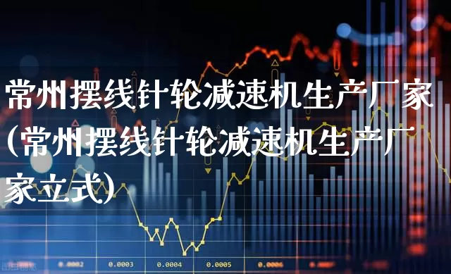 常州摆线针轮减速机生产厂家(常州摆线针轮减速机生产厂家立式)_https://www.jumanxin.com_科创板_第1张