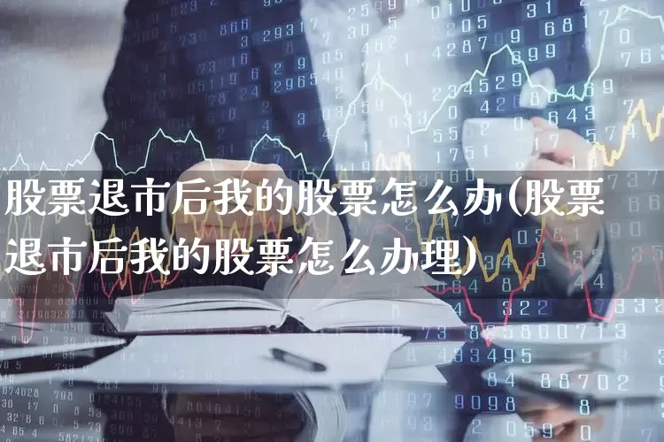 股票退市后我的股票怎么办(股票退市后我的股票怎么办理)_https://www.jumanxin.com_深交所_第1张
