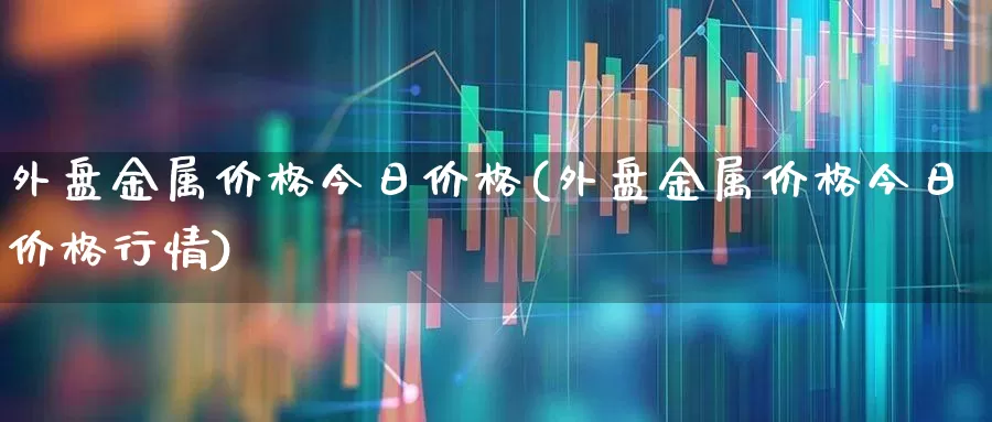 外盘金属价格今日价格(外盘金属价格今日价格行情)_https://www.jumanxin.com_创业板_第1张