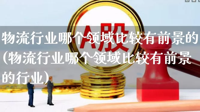 物流行业哪个领域比较有前景的(物流行业哪个领域比较有前景的行业)_https://www.jumanxin.com_北交所_第1张