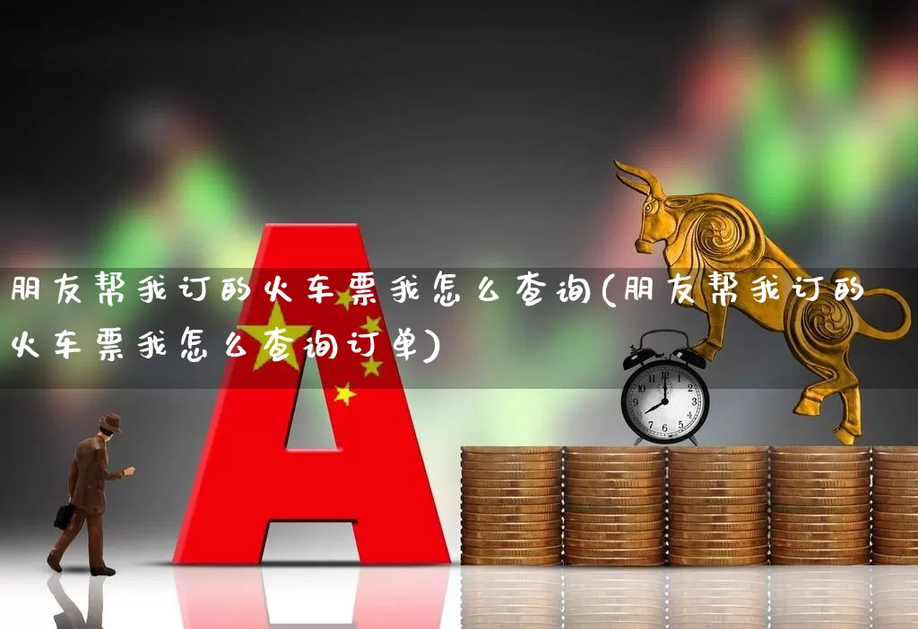 朋友帮我订的火车票我怎么查询(朋友帮我订的火车票我怎么查询订单)_https://www.jumanxin.com_上交所_第1张
