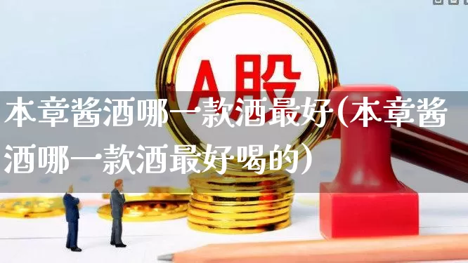 本章酱酒哪一款酒最好(本章酱酒哪一款酒最好喝的)_https://www.jumanxin.com_北交所_第1张
