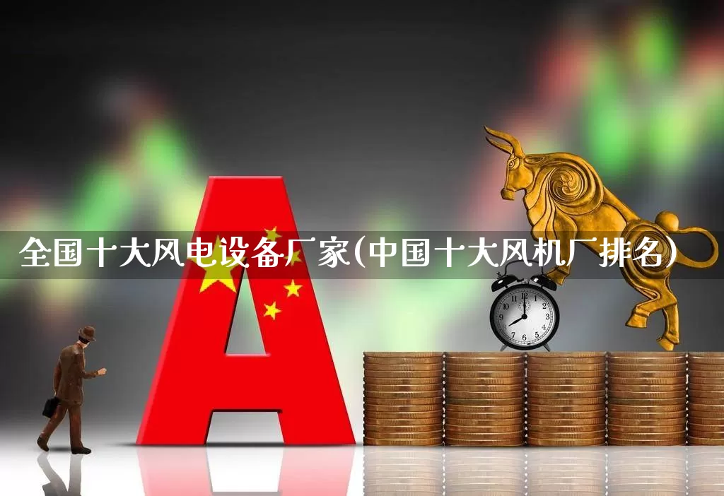 全国十大风电设备厂家(中国十大风机厂排名)_https://www.jumanxin.com_深交所_第1张