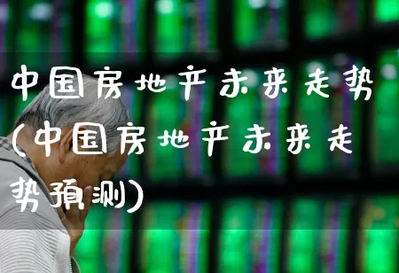 中国房地产未来走势(中国房地产未来走势预测)_https://www.jumanxin.com_北交所_第1张