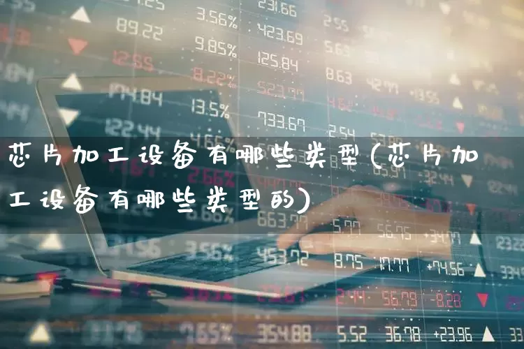 芯片加工设备有哪些类型(芯片加工设备有哪些类型的)_https://www.jumanxin.com_深交所_第1张