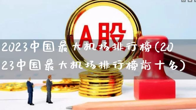 2023中国最大机场排行榜(2023中国最大机场排行榜前十名)_https://www.jumanxin.com_上交所_第1张