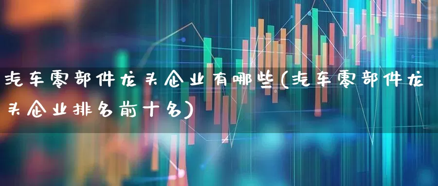 汽车零部件龙头企业有哪些(汽车零部件龙头企业排名前十名)_https://www.jumanxin.com_上交所_第1张