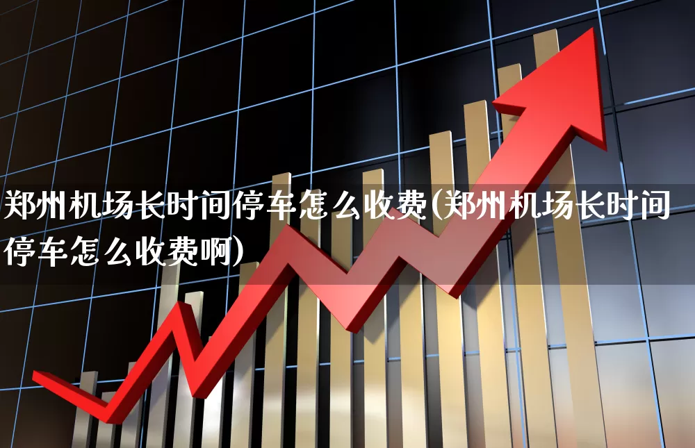 郑州机场长时间停车怎么收费(郑州机场长时间停车怎么收费啊)_https://www.jumanxin.com_上交所_第1张