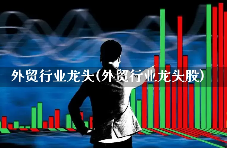 外贸行业龙头(外贸行业龙头股)_https://www.jumanxin.com_上交所_第1张