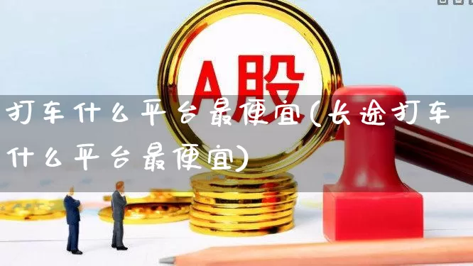 打车什么平台最便宜(长途打车什么平台最便宜)_https://www.jumanxin.com_科创板_第1张