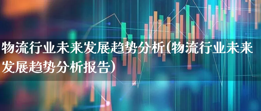 物流行业未来发展趋势分析(物流行业未来发展趋势分析报告)_https://www.jumanxin.com_上交所_第1张