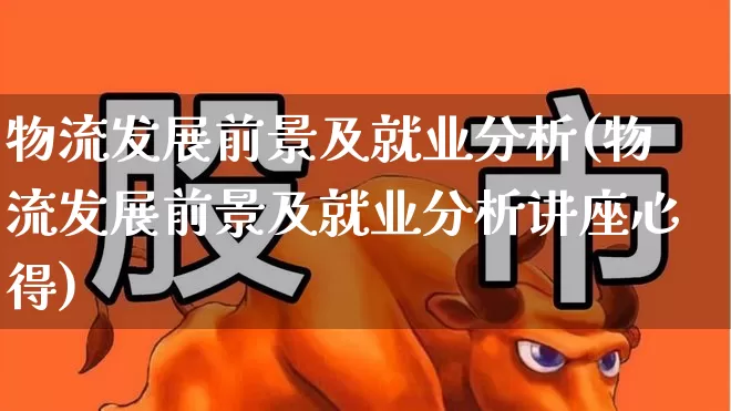 物流发展前景及就业分析(物流发展前景及就业分析讲座心得)_https://www.jumanxin.com_上交所_第1张