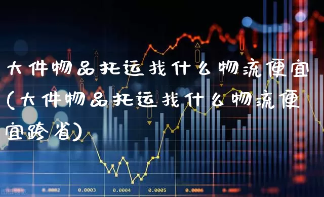 大件物品托运找什么物流便宜(大件物品托运找什么物流便宜跨省)_https://www.jumanxin.com_创业板_第1张
