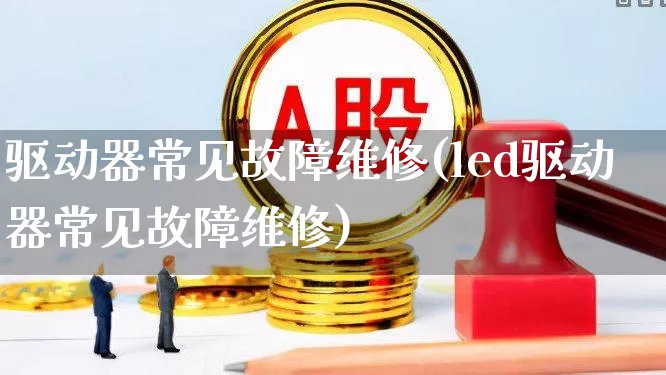 驱动器常见故障维修(led驱动器常见故障维修)_https://www.jumanxin.com_深交所_第1张