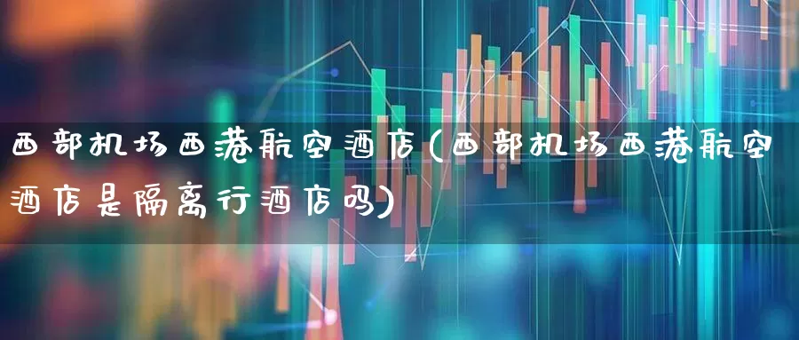 西部机场西港航空酒店(西部机场西港航空酒店是隔离行酒店吗)_https://www.jumanxin.com_深交所_第1张
