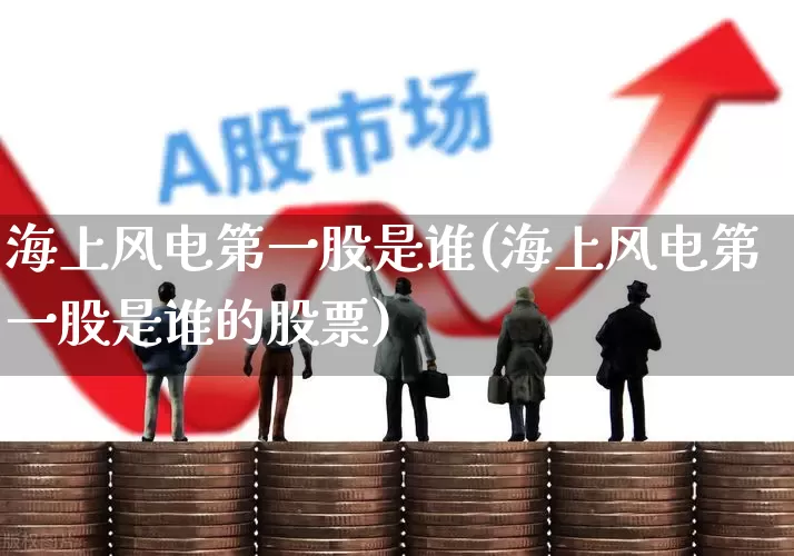海上风电第一股是谁(海上风电第一股是谁的股票)_https://www.jumanxin.com_北交所_第1张